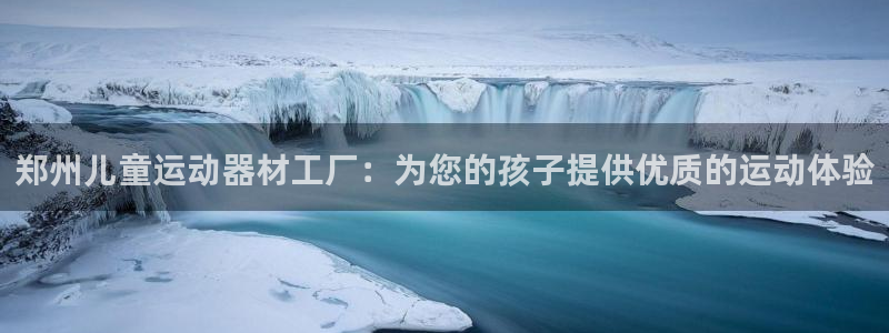 意昂3集团官网网址：郑州儿童运动器材工厂：为您的孩子