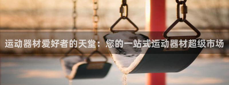 意昂体育3平台注册要钱吗：运动器材爱好者的天堂：您的一站式运