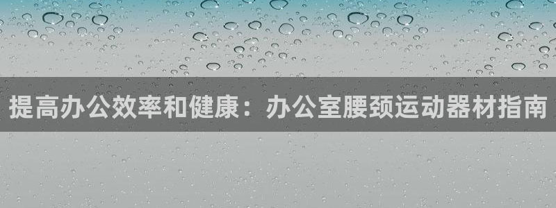 意昂平台体育：提高办公效率和健康：办公室腰颈运动器材指南
