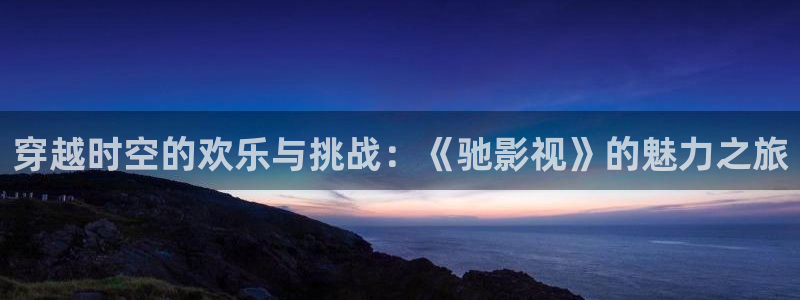 .真不卡影院：穿越时空的欢乐与挑战：《驰影视》的魅力之旅